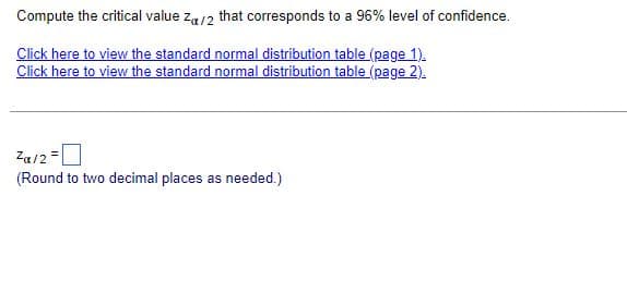 Compute the critical value za/2 that corresponds to a 96% level of confidence.
Click here to view the standard normal distribution table (page 1).
Click here to view the standard normal distribution table (page 2).
Za/2 =
(Round to two decimal places as needed.)
