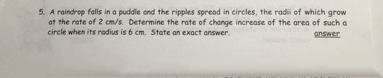5. A raindrop falls in a puddle and the ripples spread in circles, the radii of which grow
at the rate of 2 cm/s. Determine the rate of change increase of the area of such a
circle when its radius is 6 cm. State an exact answer.
answer
