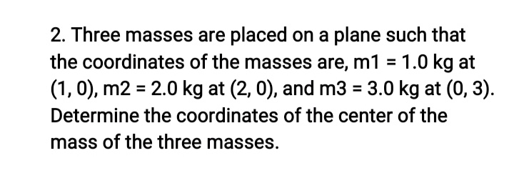 2. Three masses are placed on a plane such that
the coordinates of the masses are, m1 = 1.0 kg at
(1, 0), m2 = 2.0 kg at (2, 0), and m3 = 3.0 kg at (0, 3).
Determine the coordinates of the center of the
mass of the three masses.
