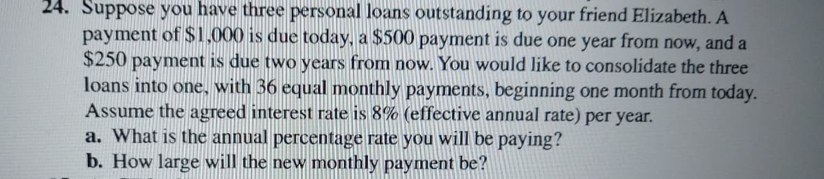 24. Suppose you have three personal loans outstanding to your friend Elizabeth. A
payment of $1,000 is due today, a $500 payment is due one year from now, and a
$250 payment is due two years from now. You would like to consolidate the three
loans into one, with 36 equal monthly payments, beginning one month from today.
Assume the agreed interest rate is 8% (effective annual rate) per year.
a. What is the annual percentage rate you will be paying?
b. How large will the new monthly payment be?
