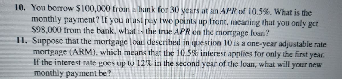 10. You borrow $100,000 from a bank for 30 years at an APR of 10.5%. What is the
monthly payment? If you must pay two points up front, meaning that you only get
$98,000 from the bank, what is the true APR on the mortgage loan?
11. Suppose that the mortgage loan described in question 10 is a one-year adjustable rate
mortgage (ARM), which means that the 10.5% interest applies for only the first year.
If the interest rate goes up to 12% in the second year of the loan, what will your new
monthly payment be?
