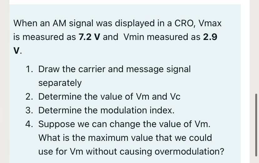 When an AM signal was displayed in a CRO, Vmax
is measured as 7.2 V and Vmin measured as 2.9
V.
1. Draw the carrier and message signal
separately
2. Determine the value of Vm and Vc
3. Determine the modulation index.
4. Suppose we can change the value of Vm.
What is the maximum value that we could
use for Vm without causing overmodulation?
