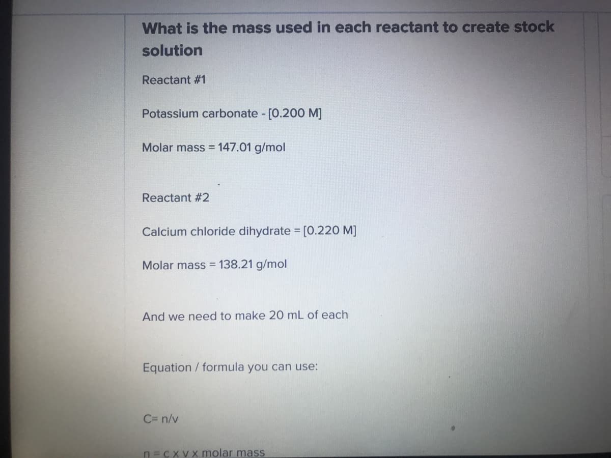 What is the mass used in each reactant to create stock
solution
Reactant #1
Potassium carbonate - [0.200 M]
Molar mass = 147.01 g/mol
Reactant #2
Calcium chloride dihydrate = [0.220 M]
Molar mass = 138.21 g/mol
And we need to make 20 mL of each
Equation formula you can use:
C= n/v
n=cxvx molar mass