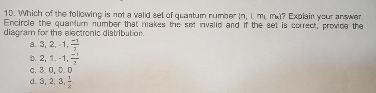 10. Which of the following is not a valid set of quantum number (n, I, mi, ms)? Explain your answer.
Encircle the quantum number that makes the set invalid and if the set is correct, provide the
diagram for the electronic distribution.
a. 3, 2, -1,
-1
b. 2, 1, -1,-
c. 3, 0, 0, 0
d. 3, 2, 3,
2

