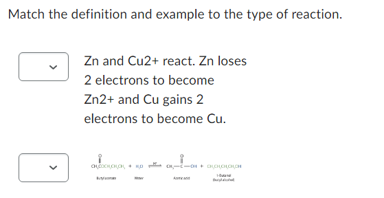 Match the definition and example to the type of reaction.
<
Zn and Cu2+ react. Zn loses
2 electrons to become
Zn2+ and Cu gains 2
electrons to become Cu.
CHO CHCHCH, 4 HỌ
Buty
Wer
CH₂-C-OH + CHCH,CH,CH,CH
1-Butanol
And