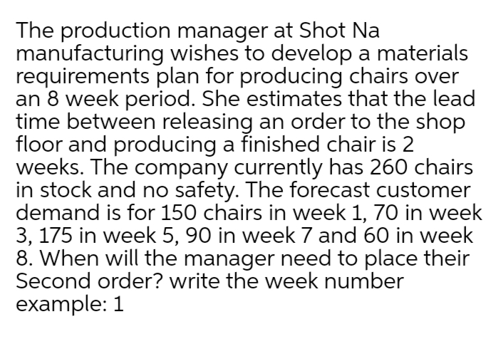 The production manager at Shot Na
manufacturing wishes to develop a materials
requirements plan for producing chairs over
an 8 week period. She estimates that the lead
time between releasing an order to the shop
floor and producing a finished chair is 2
weeks. The company currently has 260 chairs
in stock and no safety. The forecast customer
demand is for 150 chairs in week 1, 70 in week
3, 175 in week 5, 90 in week 7 and 60 in week
8. When will the manager need to place their
Second order? write the week number
example: 1
