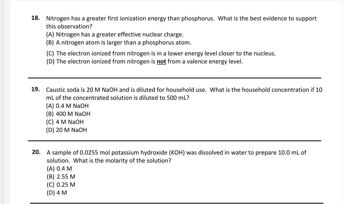18. Nitrogen has a greater first ionization energy than phosphorus. What is the best evidence to support
this observation?
(A) Nitrogen has a greater effective nuclear charge.
(B) A nitrogen atom is larger than a phosphorus atom.
(C) The electron ionized from nitrogen is in a lower energy level closer to the nucleus.
(D) The electron ionized from nitrogen is not from a valence energy level.
19. Caustic soda is 20 M NAOH and is diluted for household use. What is the household concentration if 10
mL of the concentrated solution is diluted to 500 mL?
(A) 0.4 M NaOH
(В) 400 M NaОН
(C) 4 M NaOH
(D) 20 M NaOH
20. A sample of 0.0255 mol potassium hydroxide (KOH) was dissolved in water to prepare 10.0 ml of
solution. What is the molarity of the solution?
(A) 0.4 M
(В) 2.55 М
(С) 0.25 М
(D) 4 M

