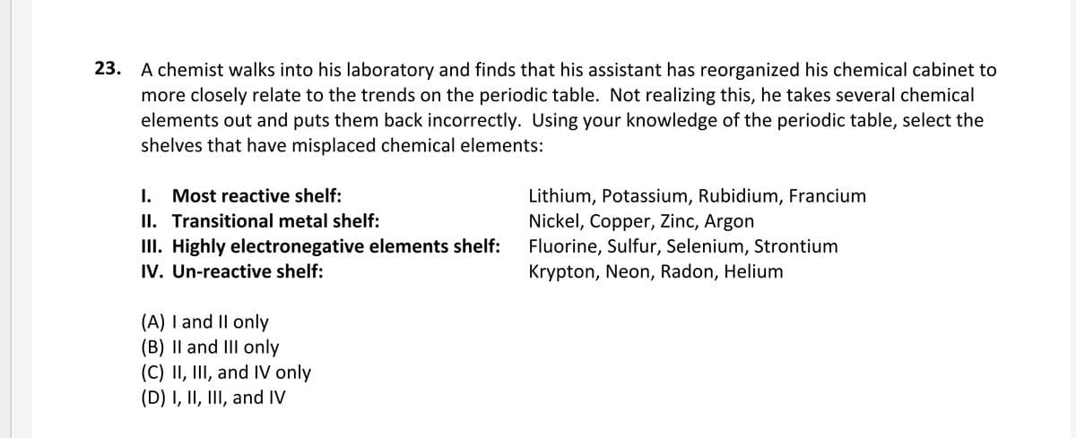 23. A chemist walks into his laboratory and finds that his assistant has reorganized his chemical cabinet to
more closely relate to the trends on the periodic table. Not realizing this, he takes several chemical
elements out and puts them back incorrectly. Using your knowledge of the periodic table, select the
shelves that have misplaced chemical elements:
I. Most reactive shelf:
II. Transitional metal shelf:
II. Highly electronegative elements shelf:
IV. Un-reactive shelf:
Lithium, Potassium, Rubidium, Francium
Nickel, Copper, Zinc, Argon
Fluorine, Sulfur, Selenium, Strontium
Krypton, Neon, Radon, Helium
(A) I and II only
(B) Il and III only
(C) II, III, and IV only
(D) I, II, III, and IV
