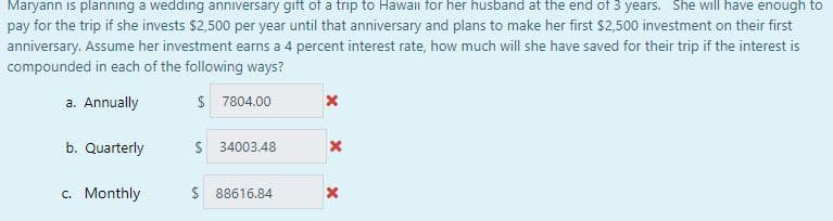 Maryann is planning a wedding anniversary gift of a trip to Hawaii for her husband at the end of 3 years. She will have enough to
pay for the trip if she invests $2,500 per year until that anniversary and plans to make her first $2,500 investment on their first
anniversary. Assume her investment earns a 4 percent interest rate, how much will she have saved for their trip if the interest is
compounded in each of the following ways?
a. Annually
$ 7804.00
b. Quarterly
34003.48
c. Monthly
$ 88616.84
