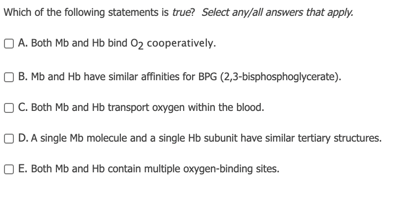 Which of the following statements is true? Select any/all answers that apply.
O A. Both Mb and Hb bind 02 cooperatively.
O B. Mb and Hb have similar affinities for BPG (2,3-bisphosphoglycerate).
O C. Both Mb and Hb transport oxygen within the blood.
O D. A single Mb molecule and a single Hb subunit have similar tertiary structures.
O E. Both Mb and Hb contain multiple oxygen-binding sites.
