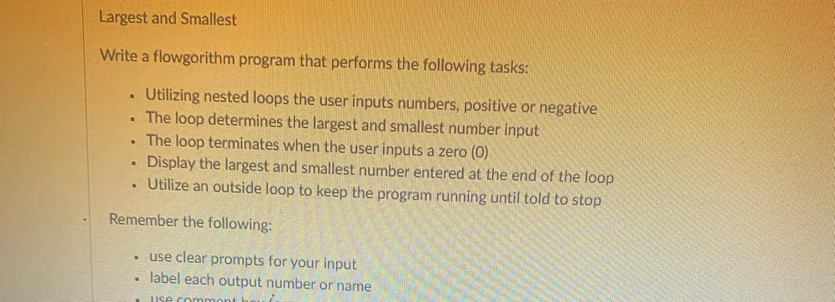 Largest and Smallest
Write a flowgorithm program that performs the following tasks:
.
Utilizing nested loops the user inputs numbers, positive or negative
The loop determines the largest and smallest number input
L
The loop terminates when the user inputs a zero (0)
Display the largest and smallest number entered at the end of the loop
Utilize an outside loop to keep the program running until told to stop
Remember the following:
.
use clear prompts for your input
label each output number or name
use.commont