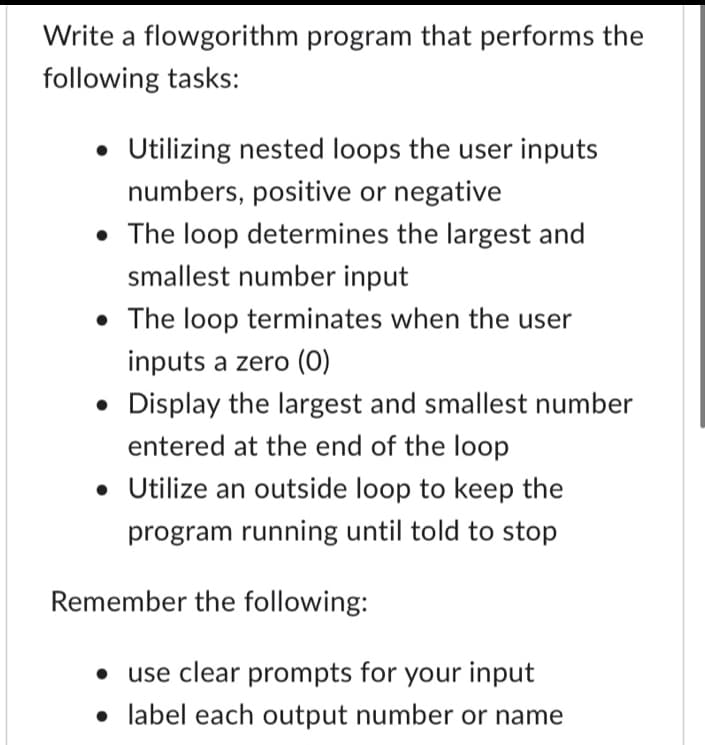 Write a flowgorithm program that performs the
following tasks:
• Utilizing nested loops the user inputs
numbers, positive or negative
• The loop determines the largest and
smallest number input
• The loop terminates when the user
inputs a zero (0)
• Display the largest and smallest number
entered at the end of the loop
• Utilize an outside loop to keep the
program running until told to stop
Remember the following:
• use clear prompts for your input
• label each output number or name