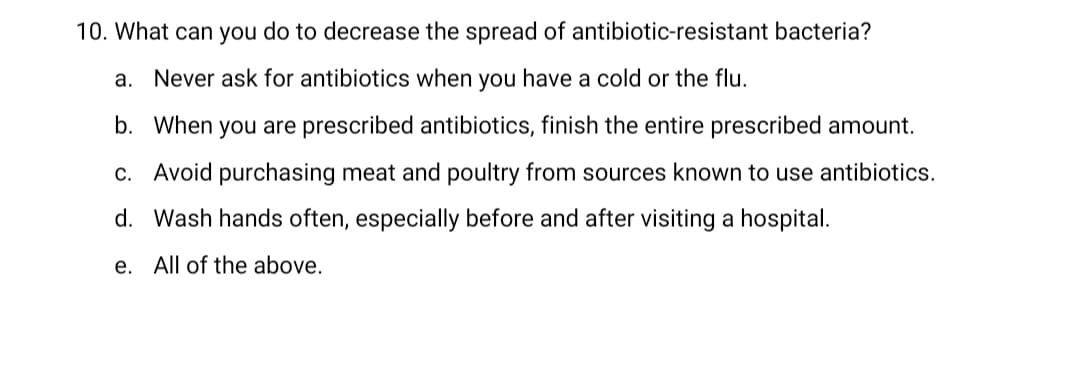10. What can you do to decrease the spread of antibiotic-resistant bacteria?
a. Never ask for antibiotics when you have a cold or the flu.
b. When you are prescribed antibiotics, finish the entire prescribed amount.
c. Avoid purchasing meat and poultry from sources known to use antibiotics.
d. Wash hands often, especially before and after visiting a hospital.
e. All of the above.
