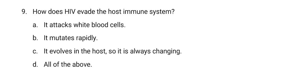 9. How does HIV evade the host immune system?
a. It attacks white blood cells.
b. It mutates rapidly.
c. It evolves in the host, so it is always changing.
d. All of the above.
