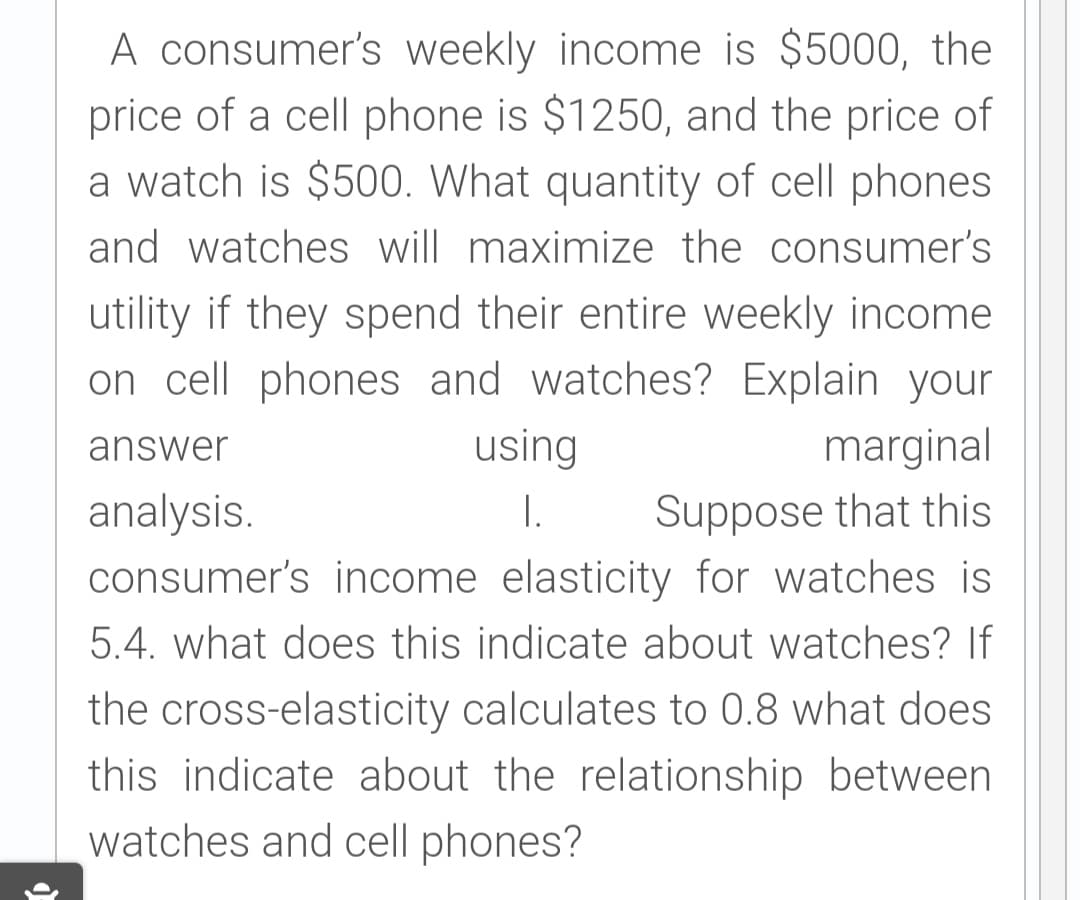 A consumer's weekly income is $5000, the
price of a cell phone is $1250, and the price of
a watch is $500. What quantity of cell phones
and watches will maximize the consumer's
utility if they spend their entire weekly income
on cell phones and watches? Explain your
using
I.
answer
marginal
Suppose that this
consumer's income elasticity for watches is
analysis.
5.4. what does this indicate about watches? If
the cross-elasticity calculates to 0.8 what does
this indicate about the relationship between
watches and cell phones?
