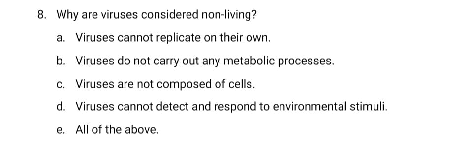 8. Why are viruses considered non-living?
a. Viruses cannot replicate on their own.
b. Viruses do not carry out any metabolic processes.
c. Viruses are not composed of cells.
d. Viruses cannot detect and respond to environmental stimuli.
e. All of the above.
