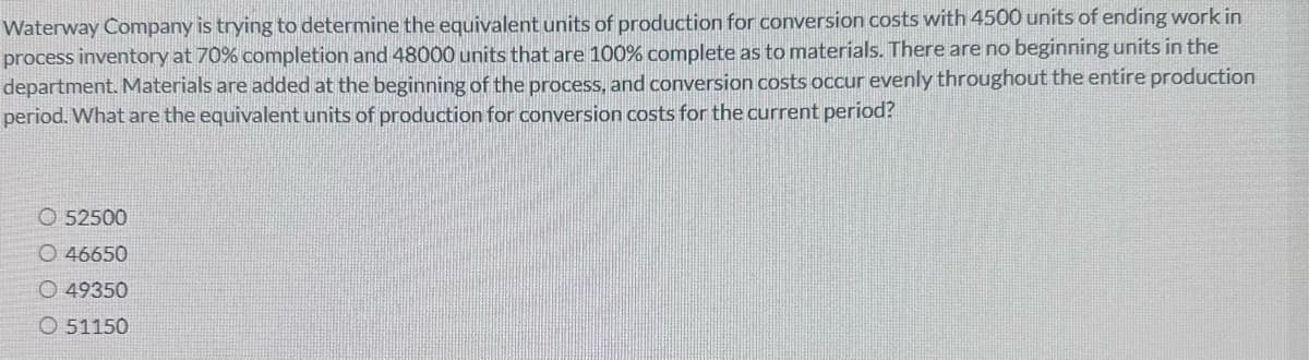 Waterway Company is trying to determine the equivalent units of production for conversion costs with 4500 units of ending work in
process inventory at 70% completion and 48000 units that are 100% complete as to materials. There are no beginning units in the
department. Materials are added at the beginning of the process, and conversion costs occur evenly throughout the entire production
period. What are the equivalent units of production for conversion costs for the current period?
52500
O 46650
O 49350
51150