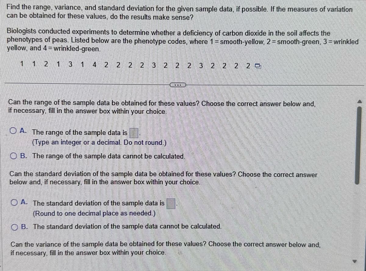 Find the range, variance, and standard deviation for the given sample data, if possible. If the measures of variation
can be obtained for these values, do the results make sense?
Biologists conducted experiments to determine whether a deficiency of carbon dioxide in the soil affects the
phenotypes of peas. Listed below are the phenotype codes, where 1 = smooth-yellow, 2 = smooth-green, 3= wrinkled
yellow, and 4= wrinkled-green.
1 1 2 1 3 1 4 2 2 2 2 3 2 2 2 3 2 2 2 29
ww
Can the range of the sample data be obtained for these values? Choose the correct answer below and,
if necessary, fill in the answer box within your choice.
OA. The range of the sample data is
(Type an integer or a decimal. Do not round.)
OB. The range of the sample data cannot be calculated.
Can the standard deviation of the sample data be obtained for these values? Choose the correct answer
below and, if necessary, fill in the answer box within
your choice.
OA. The standard deviation of the sample data is
(Round to one decimal place as needed.)
OB. The standard deviation of the sample data cannot be calculated.
Can the variance of the sample data be obtained for these values? Choose the correct answer below and,
if necessary, fill in the answer box within your choice.