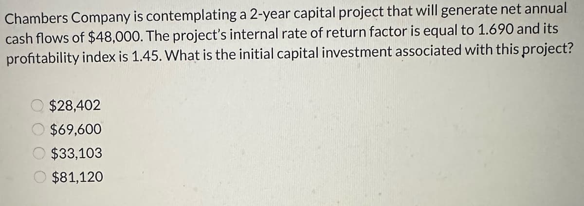 Chambers Company is contemplating a 2-year capital project that will generate net annual
cash flows of $48,000. The project's internal rate of return factor is equal to 1.690 and its
profitability index is 1.45. What is the initial capital investment associated with this project?
$28,402
$69,600
$33,103
$81,120