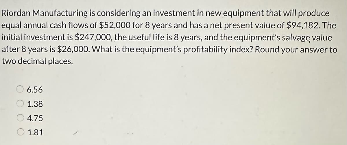 Riordan Manufacturing is considering an investment in new equipment that will produce
equal annual cash flows of $52,000 for 8 years and has a net present value of $94,182. The
initial investment is $247,000, the useful life is 8 years, and the equipment's salvage value
after 8 years is $26,000. What is the equipment's profitability index? Round your answer to
two decimal places.
6.56
1.38
4.75
1.81
