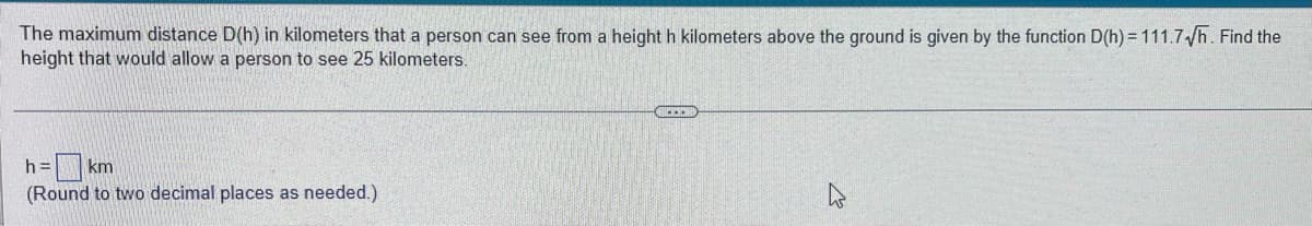 The maximum distance D(h) in kilometers that a person can see from a height h kilometers above the ground is given by the function D(h) = 111.7√/h. Find the
height that would allow a person to see 25 kilometers.
h= km
(Round to two decimal places as needed.)