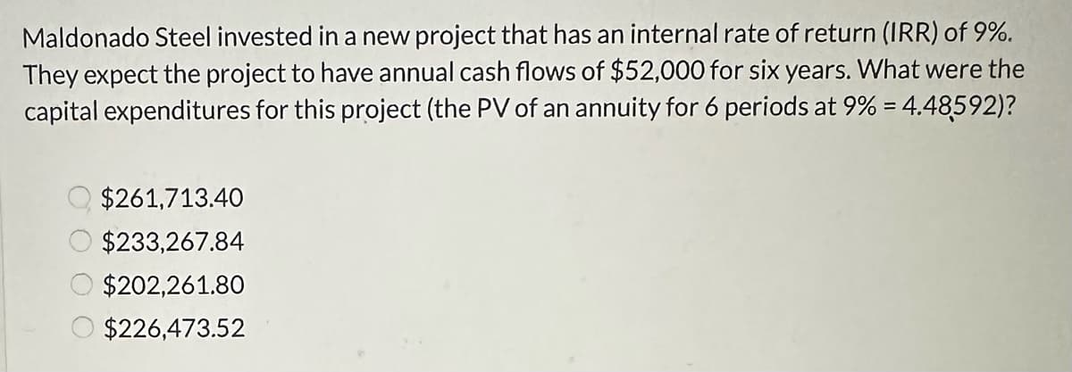 Maldonado Steel invested in a new project that has an internal rate of return (IRR) of 9%.
They expect the project to have annual cash flows of $52,000 for six years. What were the
capital expenditures for this project (the PV of an annuity for 6 periods at 9% = 4.48592)?
$261,713.40
$233,267.84
$202,261.80
$226,473.52