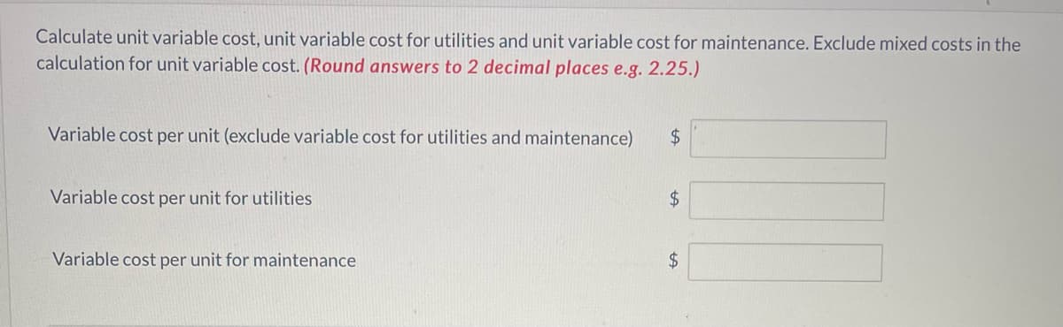 Calculate unit variable cost, unit variable cost for utilities and unit variable cost for maintenance. Exclude mixed costs in the
calculation for unit variable cost. (Round answers to 2 decimal places e.g. 2.25.)
Variable cost per unit (exclude variable cost for utilities and maintenance)
Variable cost per unit for utilities
Variable cost per unit for maintenance
$
$
$