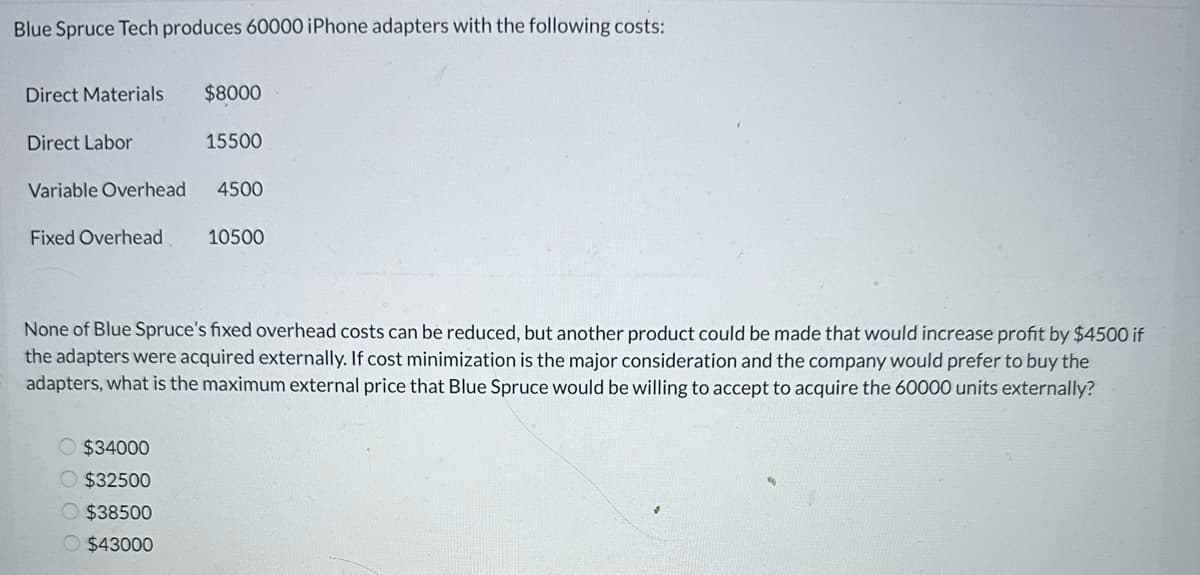 Blue Spruce Tech produces 60000 iPhone adapters with the following costs:
Direct Materials
Direct Labor
Variable Overhead
Fixed Overhead
$8000
O $34000
$32500
$38500
$43000
15500
4500
10500
None of Blue Spruce's fixed overhead costs can be reduced, but another product could be made that would increase profit by $4500 if
the adapters were acquired externally. If cost minimization is the major consideration and the company would prefer to buy the
adapters, what is the maximum external price that Blue Spruce would be willing to accept to acquire the 60000 units externally?