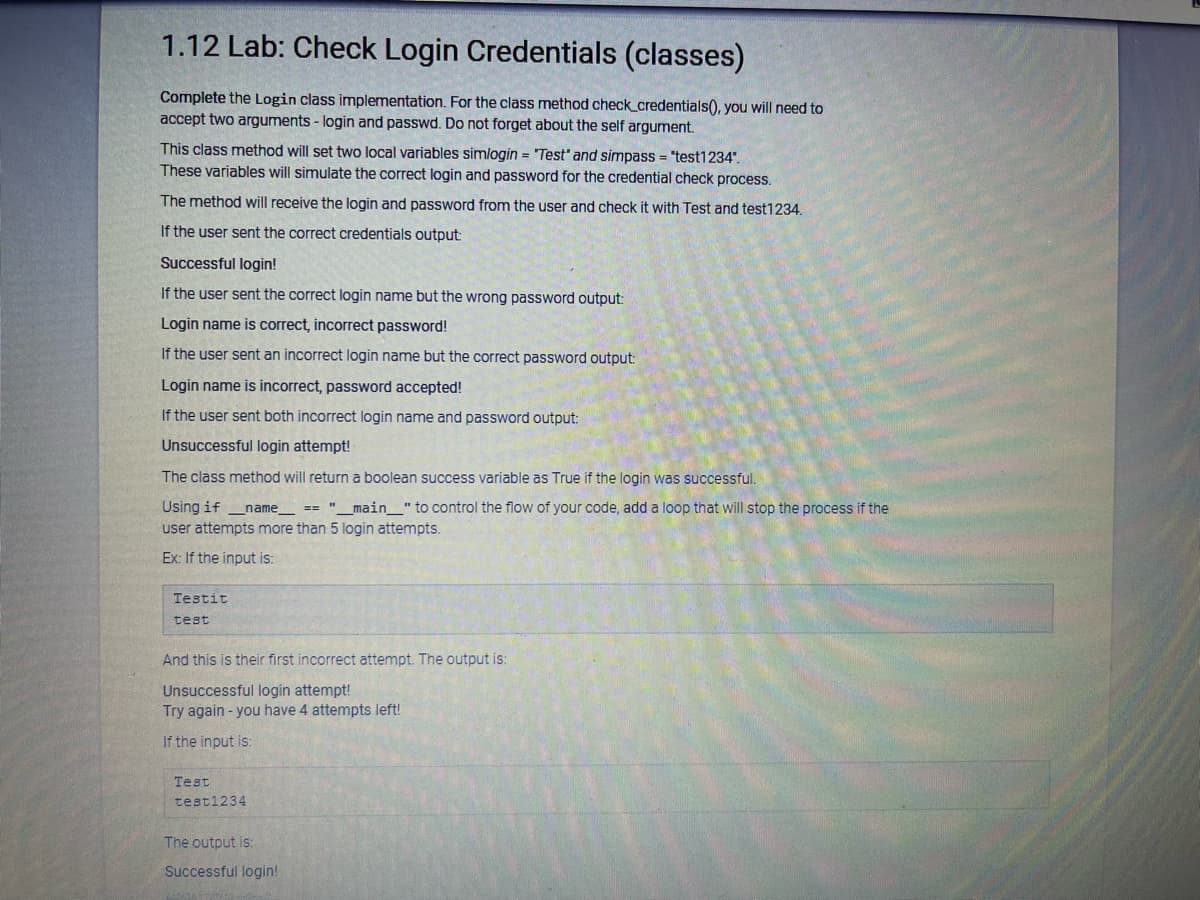 1.12 Lab: Check Login Credentials (classes)
Complete the Login class implementation. For the class method check_credentials(), you will need to
accept two arguments - login and passwd. Do not forget about the self argument.
This class method will set two local variables simlogin = "Test' and simpass = "test1234".
These variables will simulate the correct login and password for the credential check process.
The method will receive the login and password from the user and check it with Test and test1234.
If the user sent the correct credentials output:
Successful login!
If the user sent the correct login name but the wrong password output:
Login name is correct, incorrect password!
If the user sent an incorrect login name but the correct password output:
Login name is incorrect, password accepted!
If the user sent both incorrect login name and password output:
Unsuccessful login attempt!
The class method will return a boolean success variable as True if the login was successful.
Using if __name__ == "__main___" to control the flow of your code, add a loop that will stop the process if the
user attempts more than 5 login attempts.
Ex: If the input is:
Testit
test
And this is their first incorrect attempt. The output is:
Unsuccessful login attempt!
Try again - you have 4 attempts left!
If the input is:
Test
test1234
The output is:
Successful login!
