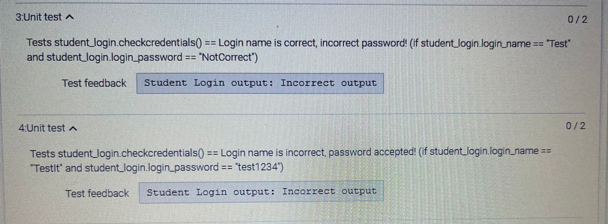 3:Unit test
Tests student_login.checkcredentials() == Login name is correct, incorrect password! (if student_login.login_name == "Test"
and student_login.login_password == "NotCorrect")
Test feedback Student Login output: Incorrect output
4Unit test A
0/2
Tests student_login.checkcredentials() == Login name is incorrect, password accepted! (if student_login.login_name ==
"Testlt' and student_login.login_password == "test1234")
Test feedback Student Login output: Incorrect output
0/2