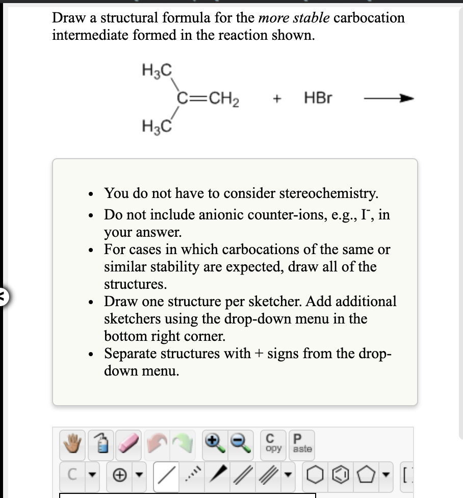 Draw a structural formula for the more stable carbocation
intermediate formed in the reaction shown.
H3C
C=CH2
H3C
+
HBr
• You do not have to consider stereochemistry.
Do not include anionic counter-ions, e.g., I", in
your answer.
For cases in which carbocations of the same or
similar stability are expected, draw all of the
structures.
• Draw one structure per sketcher. Add additional
sketchers using the drop-down menu in the
bottom right corner.
Separate structures with + signs from the drop-
down menu.
P
opy
aste
