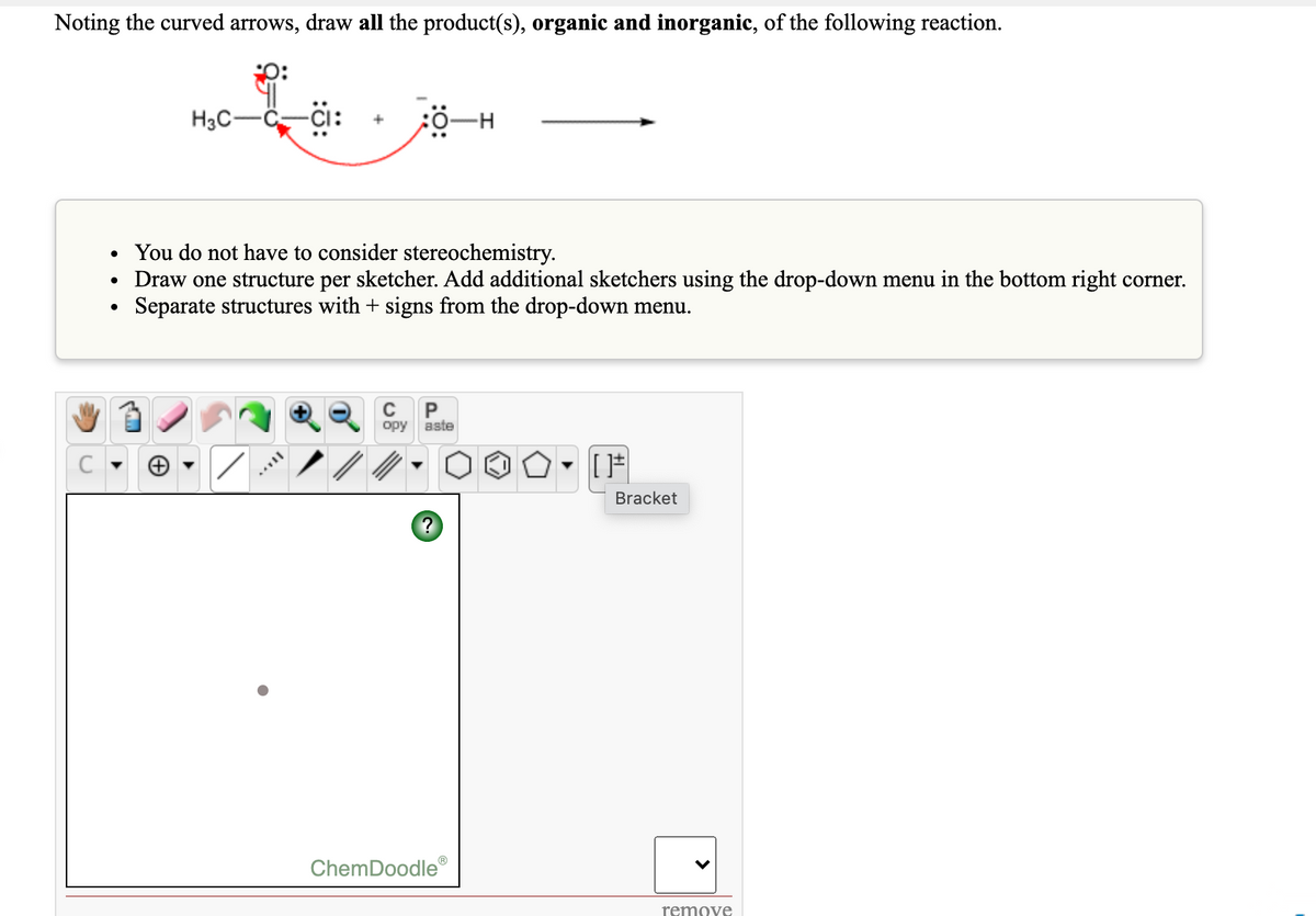 Noting the curved arrows, draw all the product(s), organic and inorganic, of the following reaction.
p:
H3C-
• You do not have to consider stereochemistry.
Draw one structure per sketcher. Add additional sketchers using the drop-down menu in the bottom right corner.
Separate structures with + signs from the drop-down menu.
P
opy
aste
Bracket
ChemDoodle
remove
>
