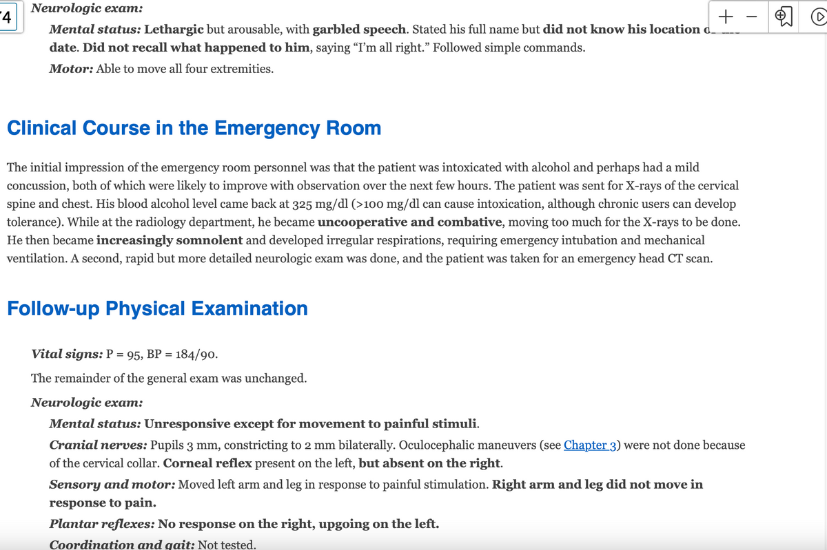 4
Neurologic exam:
Mental status: Lethargic but arousable, with garbled speech. Stated his full name but did not know his location d.
date. Did not recall what happened to him, saying “I'm all right." Followed simple commands.
Motor: Able to move all four extremities.
Clinical Course in the Emergency Room
The initial impression of the emergency room personnel was that the patient was intoxicated with alcohol and perhaps had a mild
concussion, both of which were likely to improve with observation over the next few hours. The patient was sent for X-rays of the cervical
spine and chest. His blood alcohol level came back at 325 mg/dl (>100 mg/dl can cause intoxication, although chronic users can develop
tolerance). While at the radiology department, he became uncooperative and combative, moving too much for the X-rays to be done.
He then became increasingly somnolent and developed irregular respirations, requiring emergency intubation and mechanical
ventilation. A second, rapid but more detailed neurologic exam was done, and the patient was taken for an emergency head CT scan.
Follow-up Physical Examination
Vital signs: P = 95, BP = 184/90.
The remainder of the general exam was unchanged.
+
Neurologic exam:
Mental status: Unresponsive except for movement to painful stimuli.
Cranial nerves: Pupils 3 mm, constricting to 2 mm bilaterally. Oculocephalic maneuvers (see Chapter 3) were not done because
of the cervical collar. Corneal reflex present on the left, but absent on the right.
Sensory and motor: Moved left arm and leg in response to painful stimulation. Right arm and leg did not move in
response to pain.
Plantar reflexes: No response on the right, upgoing on the left.
Coordination and gait: Not tested.