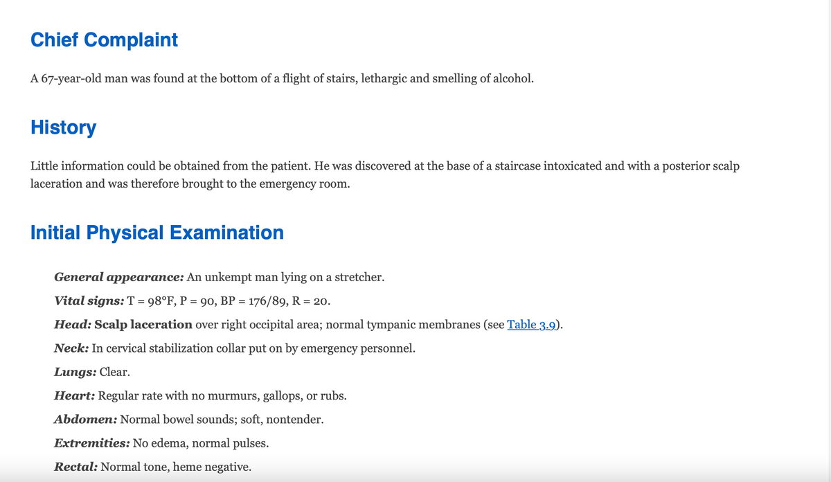 Chief Complaint
A 67-year-old man was found at the bottom of a flight of stairs, lethargic and smelling of alcohol.
History
Little information could be obtained from the patient. He was discovered at the base of a staircase intoxicated and with a posterior scalp
laceration and was therefore brought to the emergency room.
Initial Physical Examination
General appearance: An unkempt man lying on a stretcher.
Vital signs: T = 98°F, P = 90, BP = 176/89, R = 20.
Head: Scalp laceration over right occipital area; normal tympanic membranes (see Table 3.9).
Neck: In cervical stabilization collar put on by emergency personnel.
Lungs: Clear.
Heart: Regular rate with no murmurs, gallops, or rubs.
Abdomen: Normal bowel sounds; soft, nontender.
Extremities: No edema, normal pulses.
Rectal: Normal tone, heme negative.