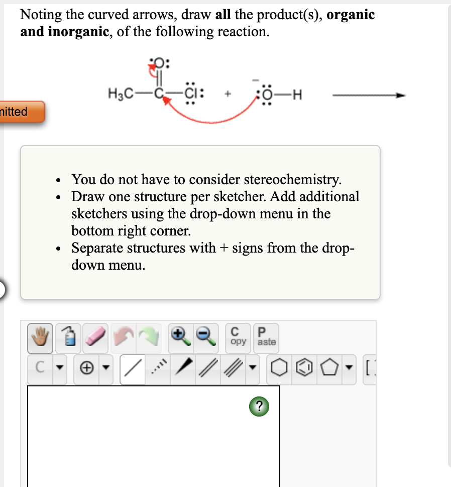 Noting the curved arrows, draw all the product(s), organic
and inorganic, of the following reaction.
H3C-
nitted
• You do not have to consider stereochemistry.
• Draw one structure per sketcher. Add additional
sketchers using the drop-down menu in the
bottom right corner.
Separate structures with + signs from the drop-
down menu.
C
орy
aste
