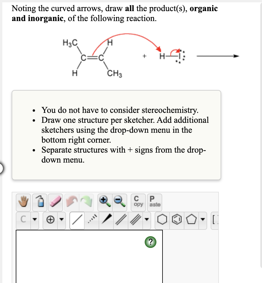 Noting the curved arrows, draw all the product(s), organic
and inorganic, of the following reaction.
H3C
CH3
You do not have to consider stereochemistry.
Draw one structure per sketcher. Add additional
sketchers using the drop-down menu in the
bottom right corner.
Separate structures with + signs from the drop-
down menu.
opy
aste
С
