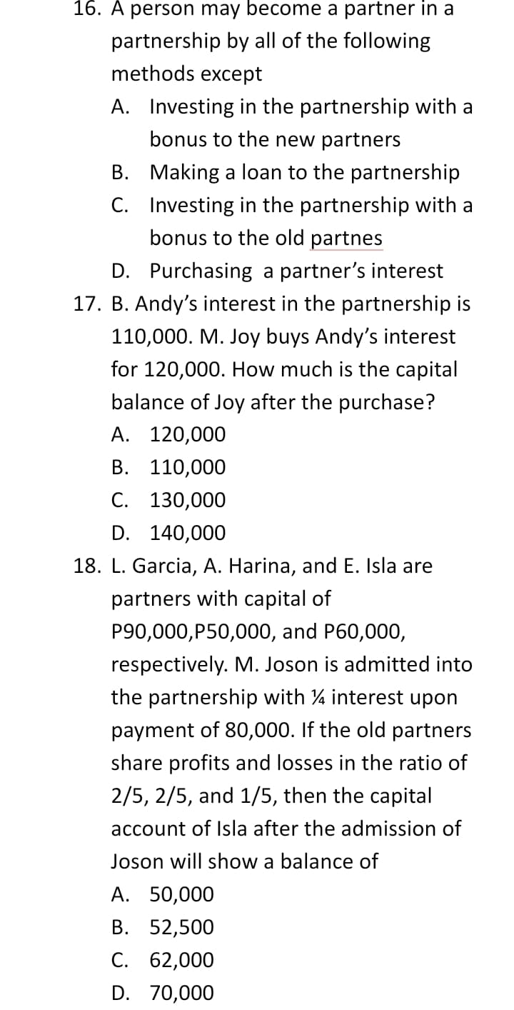 16. A person may become a partner in a
partnership by all of the following
methods except
A. Investing in the partnership with a
bonus to the new partners
B. Making a loan to the partnership
C. Investing in the partnership with a
bonus to the old partnes
D. Purchasing a partner's interest
17. B. Andy's interest in the partnership is
110,000. M. Joy buys Andy's interest
for 120,000. How much is the capital
balance of Joy after the purchase?
А. 120,000
В. 110,000
С. 130,000
D. 140,000
18. L. Garcia, A. Harina, and E. Isla are
partners with capital of
P90,000,P50,000, and P60,000,
respectively. M. Joson is admitted into
the partnership with 4 interest upon
payment of 80,000. If the old partners
share profits and losses in the ratio of
2/5, 2/5, and 1/5, then the capital
account of Isla after the admission of
Joson will show a balance of
А. 50,000
В. 52,500
С. 62,000
D. 70,000
