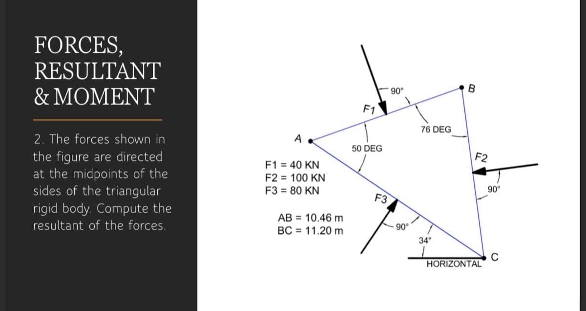 FORCES,
RESULTANT
& ΜΟΜΕNT
B
F1
76 DEG
2. The forces shown in
the figure are directed
at the midpoints of the
sides of the triangular
A
50 DEG
F2
F1 = 40 KN
F2 = 100 KN
F3 = 80 KN
90°
F3
rigid body. Compute the
AB = 10.46 m
BC = 11.20 m
resultant of the forces.
90°
34°
C
HORIZONTAL
