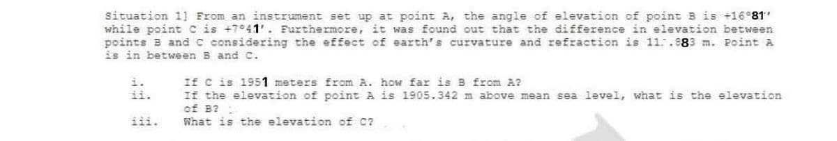 situation 1] From an instrument set up at point A, the angle of elevation of point B is +16 81'
while point C is +7°41'. Furthermore, it was found out that the difference in elevation between
points B and C considđering the effect of earth's curvature and refraction is 11..983 m. Point A
is in between B and C.
If c is 1951 meters from A. how far is B from A?
If the elevation of point A is 1905.342 m above mean sea level, what is the elevation
of B? :
What is the elevation of C?
ii.
iii.
