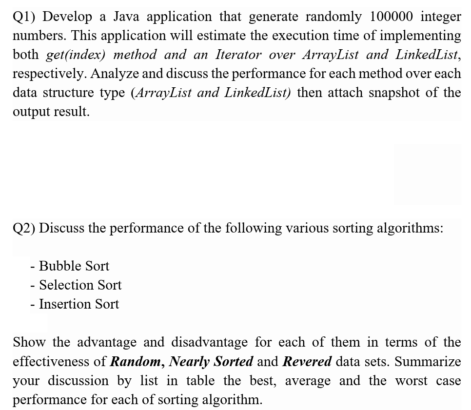 Q1) Develop a Java application that generate randomly 100000 integer
numbers. This application will estimate the execution time of implementing
both get(index) method and an Iterator over ArrayList and LinkedList,
respectively. Analyze and discuss the performance for each method over each
data structure type (ArrayList and LinkedList) then attach snapshot of the
output result.
Q2) Discuss the performance of the following various sorting algorithms:
- Bubble Sort
- Selection Sort
- Insertion Sort
Show the advantage and disadvantage for each of them in terms of the
effectiveness of Random, Nearly Sorted and Revered data sets. Summarize
your discussion by list in table the best, average and the worst case
performance for each of sorting algorithm.