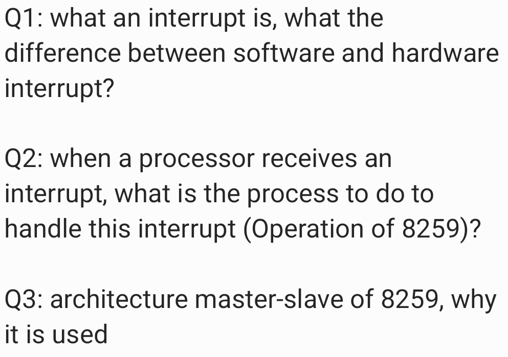 Q1: what an interrupt is, what the
difference between software and hardware
interrupt?
Q2: when a processor receives an
interrupt, what is the process to do to
handle this interrupt (Operation of 8259)?
Q3: architecture master-slave of 8259, why
it is used