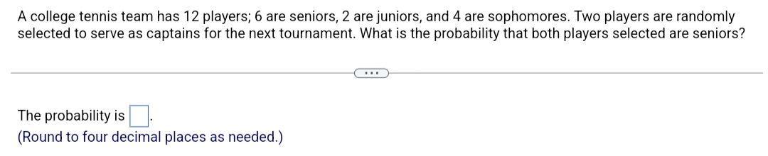 A college tennis team has 12 players; 6 are seniors, 2 are juniors, and 4 are sophomores. Two players are randomly
selected to serve as captains for the next tournament. What is the probability that both players selected are seniors?
The probability is
(Round to four decimal places as needed.)