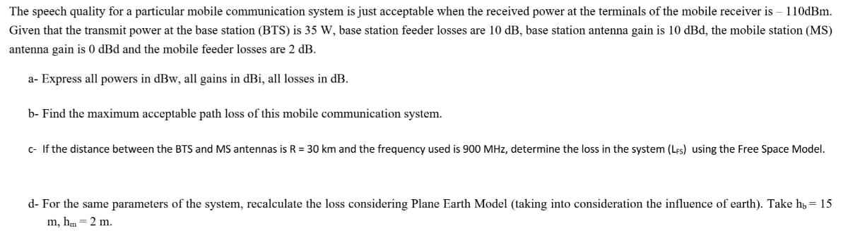 The speech quality for a particular mobile communication system is just acceptable when the received power at the terminals of the mobile receiver is - 110dBm.
Given that the transmit power at the base station (BTS) is 35 W, base station feeder losses are 10 dB, base station antenna gain is 10 dBd, the mobile station (MS)
antenna gain is 0 dBd and the mobile feeder losses are 2 dB.
a- Express all powers in dBw, all gains in dBi, all losses in dB.
b- Find the maximum acceptable path loss of this mobile communication system.
c- If the distance between the BTS and MS antennas is R = 30 km and the frequency used is 900 MHz, determine the loss in the system (LFs) using the Free Space Model.
==
d- For the same parameters of the system, recalculate the loss considering Plane Earth Model (taking into consideration the influence of earth). Take h₁ = 15
m, hm = 2 m.
