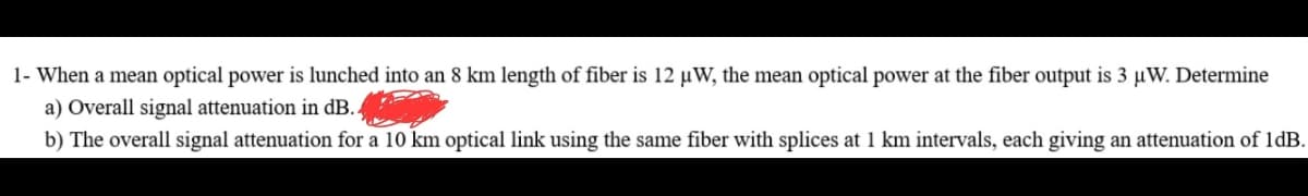 1- When a mean optical power is lunched into an 8 km length of fiber is 12 µW, the mean optical power at the fiber output is 3 μW. Determine
a) Overall signal attenuation in dB.
b) The overall signal attenuation for a 10 km optical link using the same fiber with splices at 1 km intervals, each giving an attenuation of 1dB.