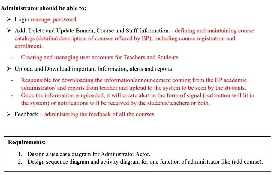 Administrator should be able to:
Login manage password
➤ Add, Delete and Update Branch, Course and Staff Information - defining and maintaining course
catalogs (detailed description of courses offered by BP), including course registration and
enrollment.
Creating and managing user accounts for Teachers and Students.
➤ Upload and Download important Information, alerts and reports
Responsible for downloading the information/announcement coming from the BP academic
administrator/ and reports from teacher and upload to the system to be seen by the students.
Once the information is uploaded, it will create alert in the form of signal (red button will lit in
the system) or notifications will be received by the students/teachers or both.
► Feedback - administering the feedback of all the courses
Requirements:
1. Design a use case diagram for Administrator Actor.
2. Design sequence diagram and activity diagram for one function of administrator like (add course).