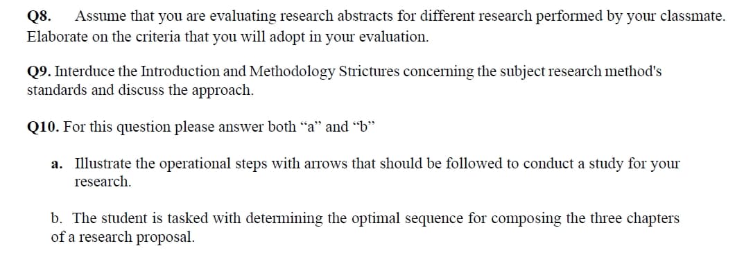 Q8. Assume that you are evaluating research abstracts for different research performed by your classmate.
Elaborate on the criteria that you will adopt in your evaluation.
Q9. Interduce the Introduction and Methodology Strictures concerning the subject research method's
standards and discuss the approach.
Q10. For this question please answer both “a" and "b"
a. Illustrate the operational steps with arrows that should be followed to conduct a study for your
research.
b. The student is tasked with determining the optimal sequence for composing the three chapters
of a research proposal.