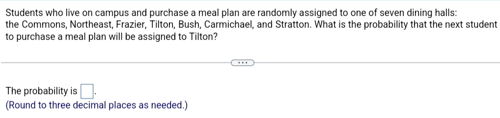Students who live on campus and purchase a meal plan are randomly assigned to one of seven dining halls:
the Commons, Northeast, Frazier, Tilton, Bush, Carmichael, and Stratton. What is the probability that the next student
to purchase a meal plan will be assigned to Tilton?
The probability is
(Round to three decimal places as needed.)