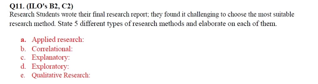 Q11. (ILO's B2, C2)
Research Students wrote their final research report; they found it challenging to choose the most suitable
research method. State 5 different types of research methods and elaborate on each of them.
a. Applied research:
b. Correlational:
c. Explanatory:
d. Exploratory:
e. Qualitative Research: