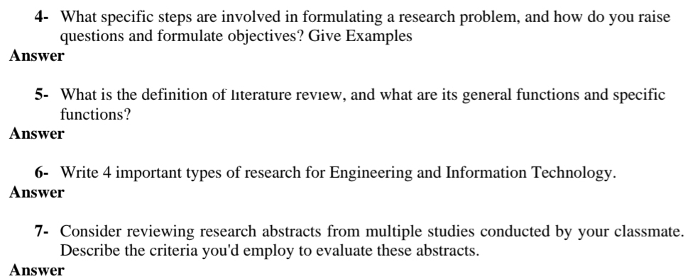 4- What specific steps are involved in formulating a research problem, and how do you raise
questions and formulate objectives? Give Examples
Answer
5- What is the definition of literature review, and what are its general functions and specific
functions?
Answer
6- Write 4 important types of research for Engineering and Information Technology.
Answer
7- Consider reviewing research abstracts from multiple studies conducted by your classmate.
Describe the criteria you'd employ to evaluate these abstracts.
Answer