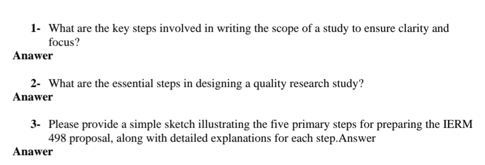 1- What are the key steps involved in writing the scope of a study to ensure clarity and
focus?
Anawer
2- What are the essential steps in designing a quality research study?
Anawer
3- Please provide a simple sketch illustrating the five primary steps for preparing the IERM
498 proposal, along with detailed explanations for each step.Answer
Anawer